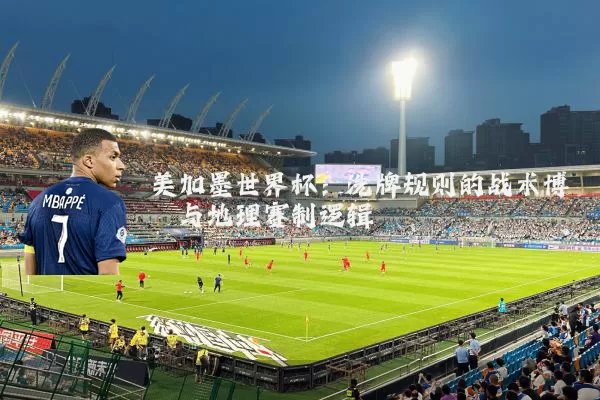 美加墨世界杯:洗牌规则的战术博弈与地理赛制逻辑