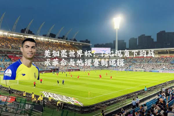 美加墨世界杯:TSG视角下的战术革命与地理赛制逻辑