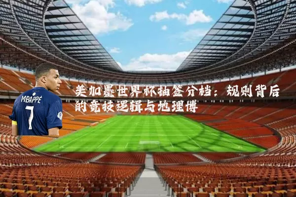 美加墨世界杯抽签分档:规则背后的竞技逻辑与地理博弈