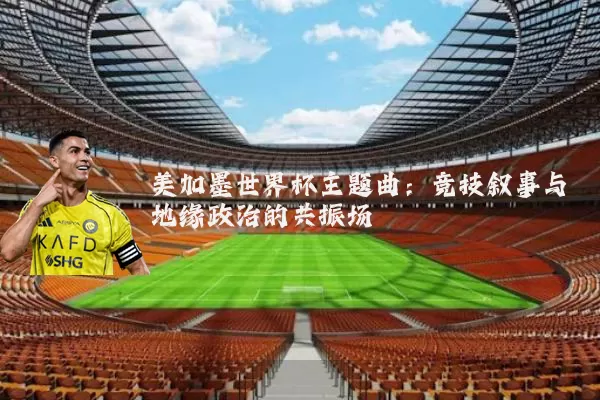 美加墨世界杯主题曲：竞技叙事与地缘政治的共振场